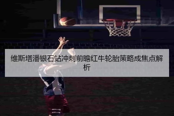 维斯塔潘银石站冲刺前瞻红牛轮胎策略成焦点解析
