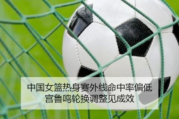 中国女篮热身赛外线命中率偏低 宫鲁鸣轮换调整见成效
